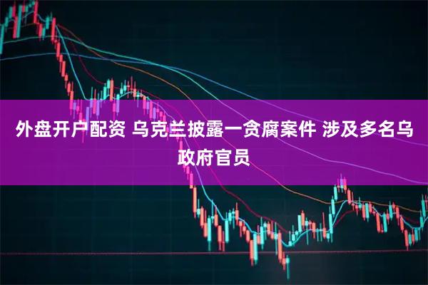 外盘开户配资 乌克兰披露一贪腐案件 涉及多名乌政府官员