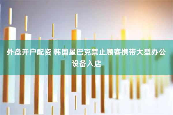 外盘开户配资 韩国星巴克禁止顾客携带大型办公设备入店