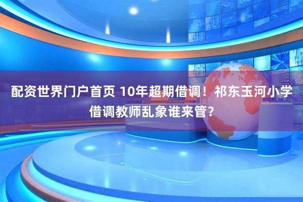 配资世界门户首页 10年超期借调！祁东玉河小学借调教师乱象谁来管？