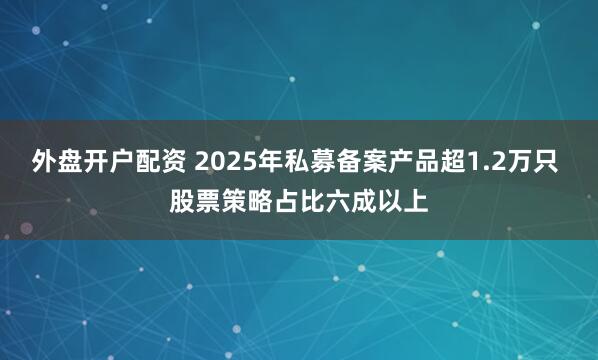 外盘开户配资 2025年私募备案产品超1.2万只 股票策略占比六成以上